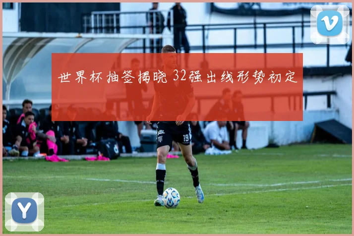 世界杯抽签揭晓 32强出线形势初定