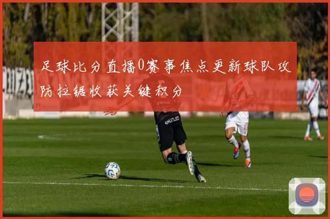 足球比分直播0赛事焦点更新球队攻防拉锯收获关键积分