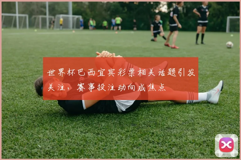世界杯巴西宜宾彩票相关话题引发关注，赛事投注动向成焦点