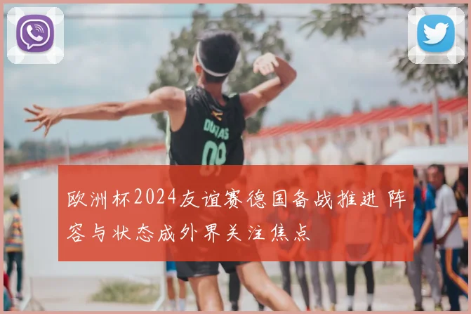 欧洲杯2024友谊赛德国备战推进 阵容与状态成外界关注焦点