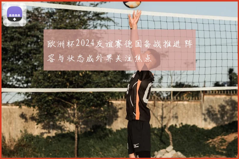 欧洲杯2024友谊赛德国备战推进 阵容与状态成外界关注焦点