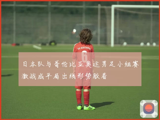 日本队与哥伦比亚奥运男足小组赛激战成平局出线形势胶着