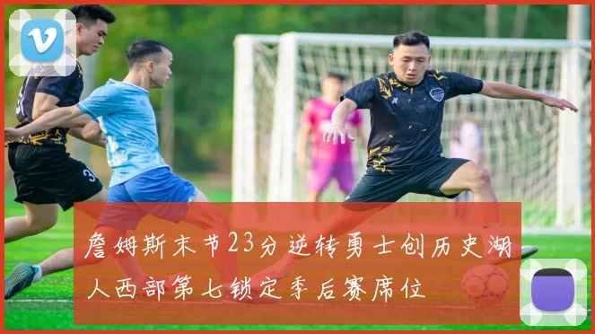 詹姆斯末节23分逆转勇士创历史湖人西部第七锁定季后赛席位