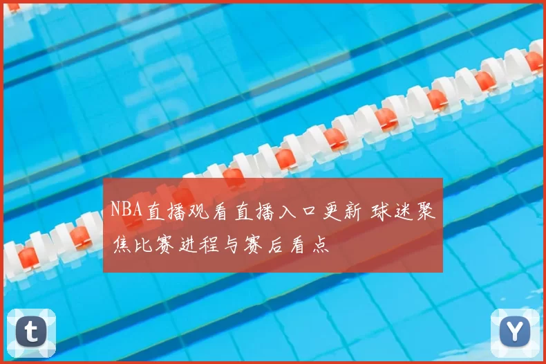 NBA直播观看直播入口更新 球迷聚焦比赛进程与赛后看点