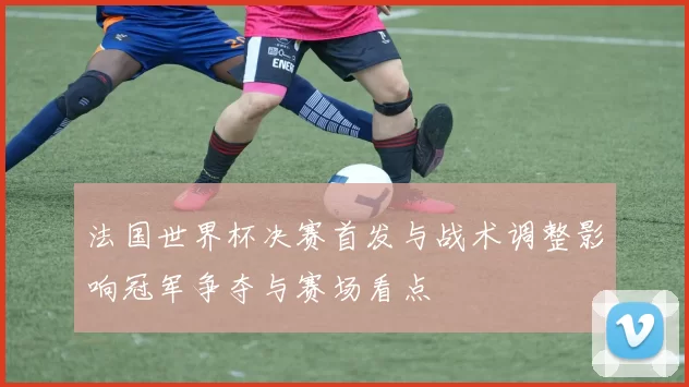 法国世界杯决赛首发与战术调整影响冠军争夺与赛场看点