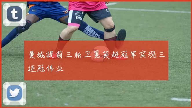 曼城提前三轮卫冕英超冠军实现三连冠伟业