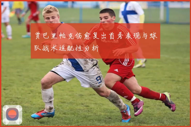 贾巴里帕克伤愈复出首秀表现与球队战术适配性分析
