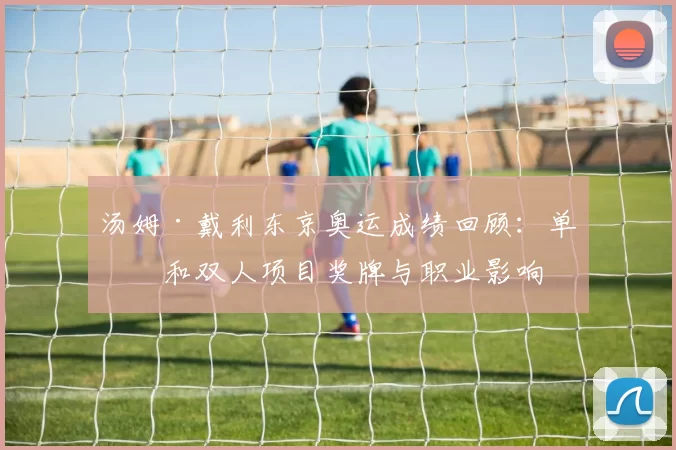 汤姆·戴利东京奥运成绩回顾:单人和双人项目奖牌与职业影响