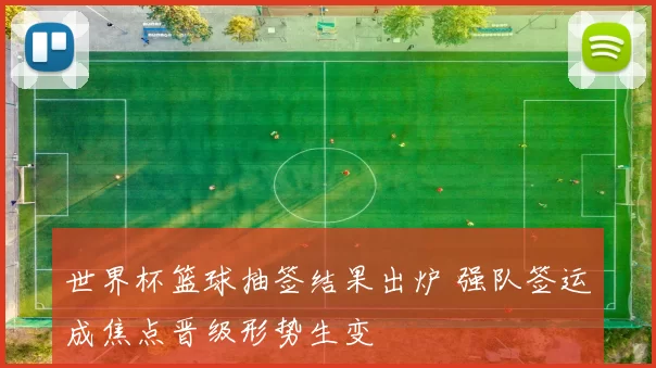 世界杯篮球抽签结果出炉 强队签运成焦点晋级形势生变