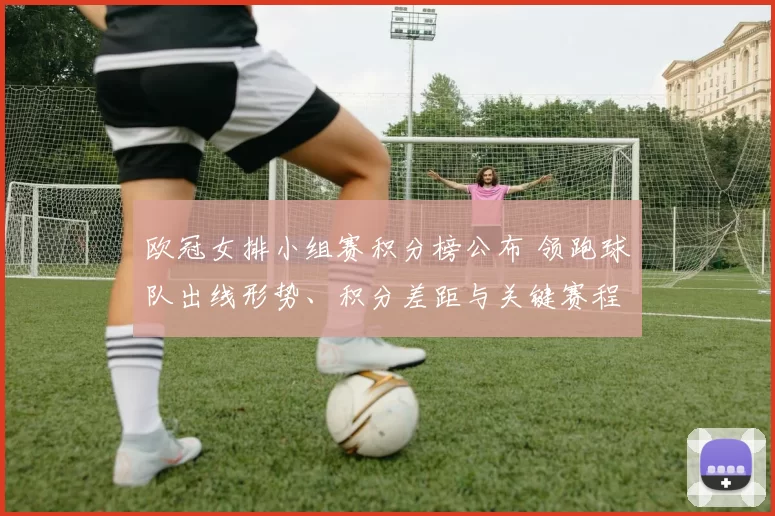 欧冠女排小组赛积分榜公布 领跑球队出线形势、积分差距与关键赛程