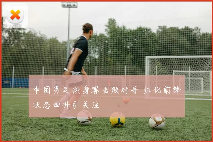 中国男足热身赛击败对手 归化前锋状态回升引关注