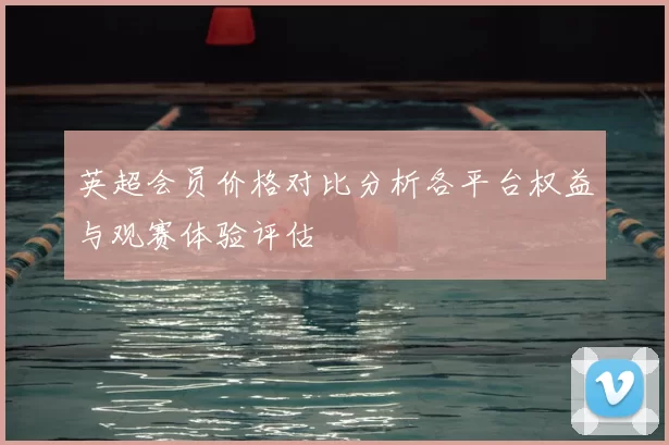 英超会员价格对比分析各平台权益与观赛体验评估