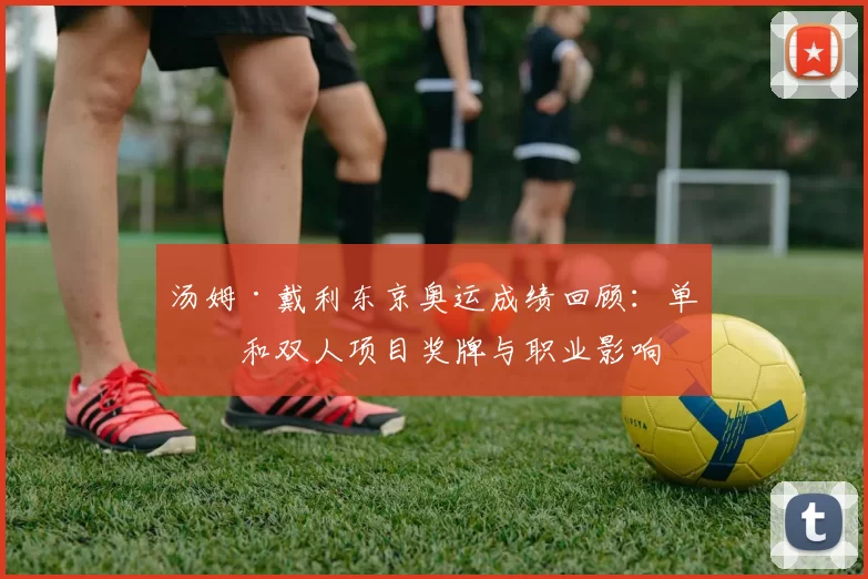 汤姆·戴利东京奥运成绩回顾:单人和双人项目奖牌与职业影响