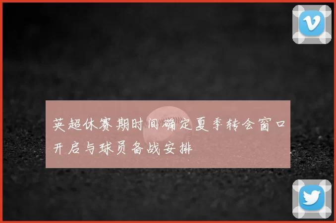 英超休赛期时间确定夏季转会窗口开启与球员备战安排