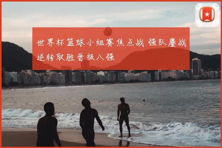世界杯篮球小组赛焦点战 强队鏖战逆转取胜晋级八强