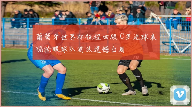 葡萄牙世界杯征程回顾 C罗进球表现抢眼球队淘汰遗憾出局