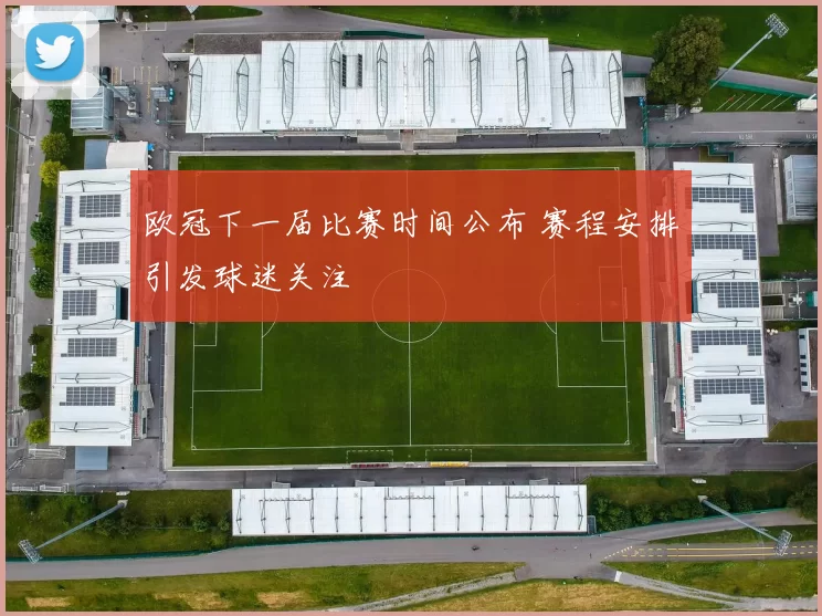 欧冠下一届比赛时间公布 赛程安排引发球迷关注