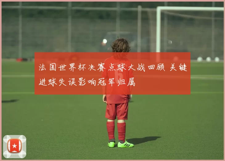 法国世界杯决赛点球大战回顾 关键进球失误影响冠军归属