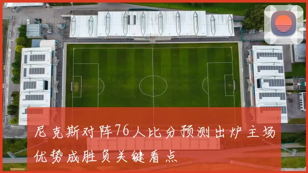 尼克斯对阵76人比分预测出炉主场优势成胜负关键看点