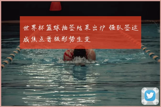 世界杯篮球抽签结果出炉 强队签运成焦点晋级形势生变