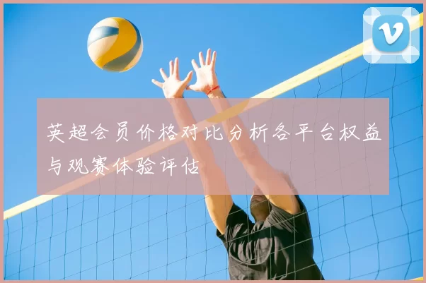 英超会员价格对比分析各平台权益与观赛体验评估