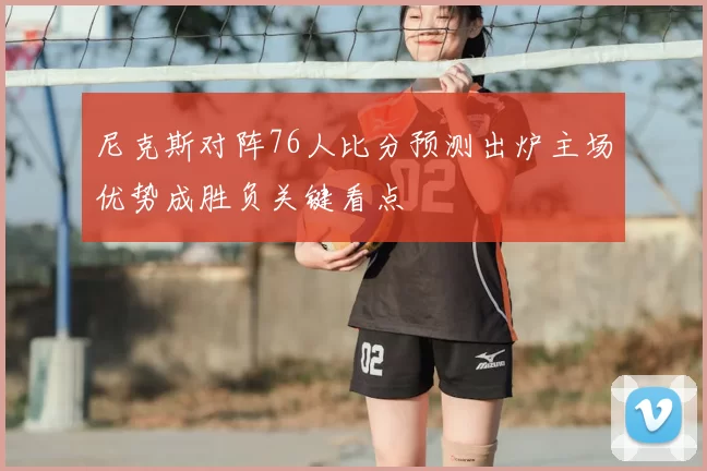 尼克斯对阵76人比分预测出炉主场优势成胜负关键看点