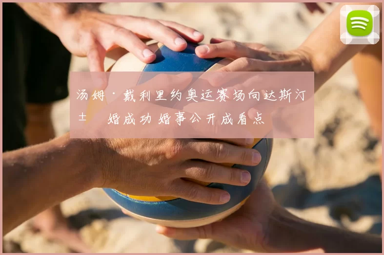 汤姆·戴利里约奥运赛场向达斯汀求婚成功 婚事公开成看点