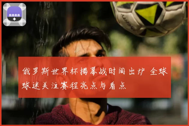 俄罗斯世界杯揭幕战时间出炉 全球球迷关注赛程亮点与看点