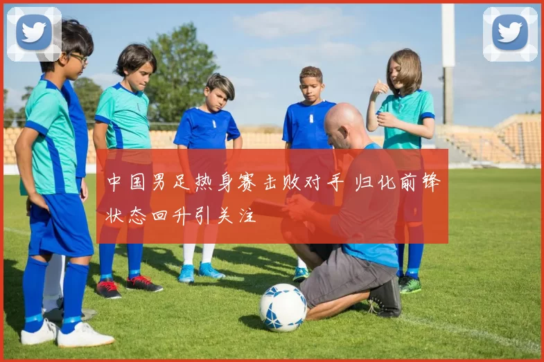 中国男足热身赛击败对手 归化前锋状态回升引关注